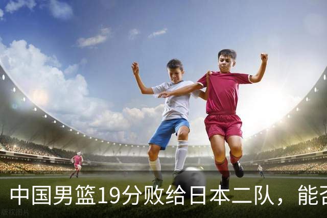中国男篮19分败给日本二队，能否逆袭需加把劲！