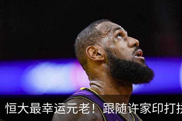 恒大最幸运元老！跟随许家印打拼20余年，最终全身平安落地